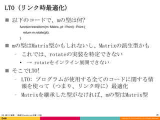 LTO (リンク時最適化)
 以下のコードで、mの型は何?
function transform(m: Matrix, pt : Point) : Point {
return m.rotate(pt);
}

 mの型はMatrix型かもしれないし、Matrixの派生型かも
⁃ これでは、rotateの実装を特定できない
•

→ rotateをインライン展開できない

 そこでLTO!
⁃ LTO: プログラムが使用する全てのコードに関する情
報を使って（つまり、リンク時に）最適化
⁃ Matrixを継承した型がなければ、mの型はMatrix型

JSX 速さの秘密 - 高速なJavaScriptを書く方法

29
Copyright (C) 2013 DeNA Co.,Ltd. All Rights Reserved.

 