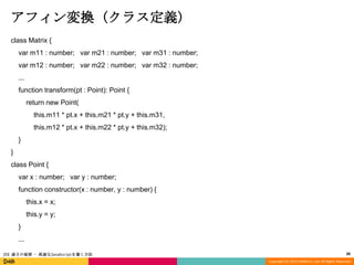 アフィン変換 (クラス定義)
class Matrix {

var m11 : number; var m21 : number; var m31 : number;
var m12 : number; var m22 : number; var m32 : number;
...
function transform(pt : Point): Point {

return new Point(
this.m11 * pt.x + this.m21 * pt.y + this.m31,
this.m12 * pt.x + this.m22 * pt.y + this.m32);
}

}
class Point {
var x : number; var y : number;
function constructor(x : number, y : number) {

this.x = x;
this.y = y;
}
...
JSX 速さの秘密 - 高速なJavaScriptを書く方法

30
Copyright (C) 2013 DeNA Co.,Ltd. All Rights Reserved.

 