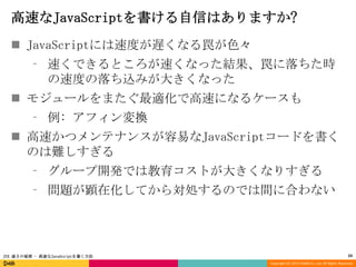 高速なJavaScriptを書ける自信はありますか?
 JavaScriptには速度が遅くなる罠が色々
⁃ 速くできるところが速くなった結果、罠に落ちた時
の速度の落ち込みが大きくなった

 モジュールをまたぐ最適化で高速になるケースも
⁃ 例: アフィン変換
 高速かつメンテナンスが容易なJavaScriptコードを書く
のは難しすぎる
⁃ グループ開発では教育コストが大きくなりすぎる
⁃ 問題が顕在化してから対処するのでは間に合わない

JSX 速さの秘密 - 高速なJavaScriptを書く方法

33
Copyright (C) 2013 DeNA Co.,Ltd. All Rights Reserved.

 
