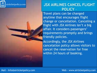 Travel plans can be changed
anytime that encourages flight
change or cancellation. Canceling a
flight with JSX Airlines isn’t a big
affair. It considers passengers’
requirements promptly and brings
friendly policies.
Accordingly, the JSX Airlines
cancelation policy allows visitors to
cancel the reservation for free
within 24 hours of booking.
Mail - Info@airticketpolicy.com Web - www.airticketpolicy.com
 