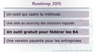 Tous droits réservés © 2014-2015 SOLUTION LAB
Un outil qui cadre la méthode
Roadmap 2015
Une aide au sourcing des solutions logiciels
Un outil gratuit pour fédérer les BA
Une version payante pour les entreprises
 