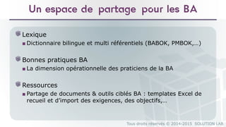 Tous droits réservés © 2014-2015 SOLUTION LAB
Un espace de partage pour les BA
Lexique
■ Dictionnaire bilingue et multi référentiels (BABOK, PMBOK,…)
Bonnes pratiques BA
■ La dimension opérationnelle des praticiens de la BA
Ressources
■ Partage de documents & outils ciblés BA : templates Excel de
recueil et d’import des exigences, des objectifs,…
 