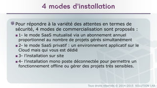 Tous droits réservés © 2014-2015 SOLUTION LAB
4 modes d’installation
Pour répondre à la variété des attentes en termes de
sécurité, 4 modes de commercialisation sont proposés :
■ 1- le mode SaaS mutualisé via un abonnement annuel
proportionnel au nombre de projets gérés simultanément
■ 2- le mode SaaS privatif : un environnement applicatif sur le
Cloud mais qui vous est dédié
■ 3- l’installation sur site
■ 4- l’installation mono poste déconnectée pour permettre un
fonctionnement offline ou gérer des projets très sensibles.
 