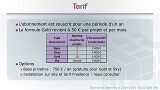 Tous droits réservés © 2014-2015 SOLUTION LAB
Tarif
■ L’abonnement est souscrit pour une période d’un an
■ La formule Gold revient à 50 € par projet et par mois
■ Options
■ Base privative : 750 € / an (gratuite pour Gold et Sky)
■ Installation sur site et tarif Freelance : nous consulter
Type
abonnement
Nombre
maximal de
projets
Prix annuel HT
(mode SaaS)
Basic 2 2 400 €
Silver 5 4 800 €
Gold 10 6 000 €
Sky Illimité 9 000 €
 