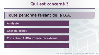 Tous droits réservés © 2014-2015 SOLUTION LAB
Qui est concerné ?
Toute personne faisant de la B.A.
Analyste
Chef de projet
Consultant AMOA interne ou externe
…
 
