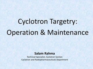 Cyclotron Targetry:
Operation & Maintenance
Salam Rahma
Technical Specialist, Cyclotron Section
Cyclotron and Radiopharmaceuticals Department
1
 