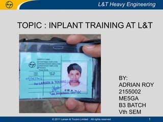 L&T Heavy Engineering
© 2011 Larsen & Toubro Limited : All rights reserved
L&T Heavy Engineering
1
TOPIC : INPLANT TRAINING AT L&T
BY:
ADRIAN ROY
2155002
ME5GA
B3 BATCH
Vth SEM
 
