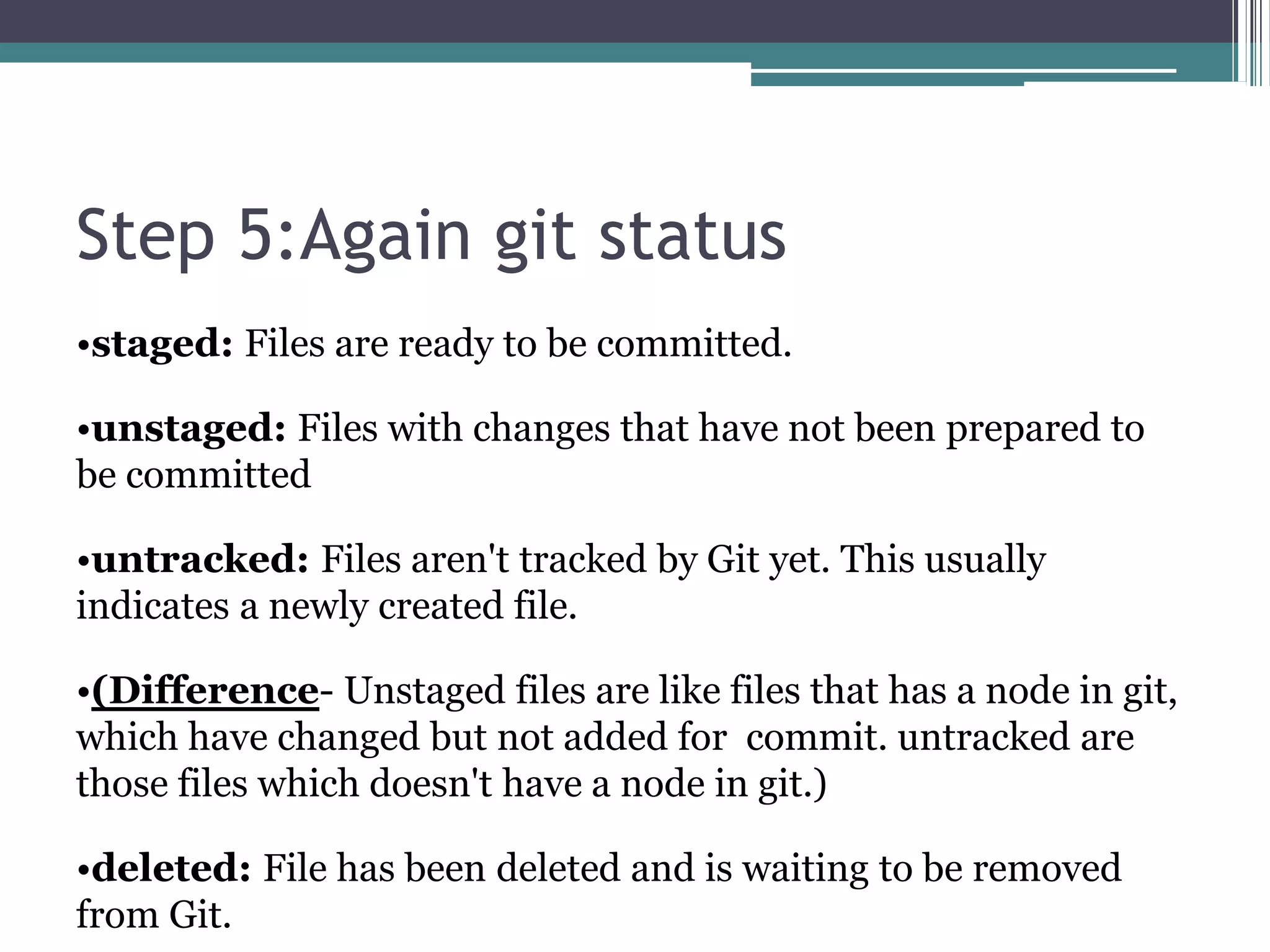 Step 5:Again git status
•staged: Files are ready to be committed.
•unstaged: Files with changes that have not been prepared to
be committed
•untracked: Files aren't tracked by Git yet. This usually
indicates a newly created file.
•(Difference- Unstaged files are like files that has a node in git,
which have changed but not added for commit. untracked are
those files which doesn't have a node in git.)
•deleted: File has been deleted and is waiting to be removed
from Git.
 