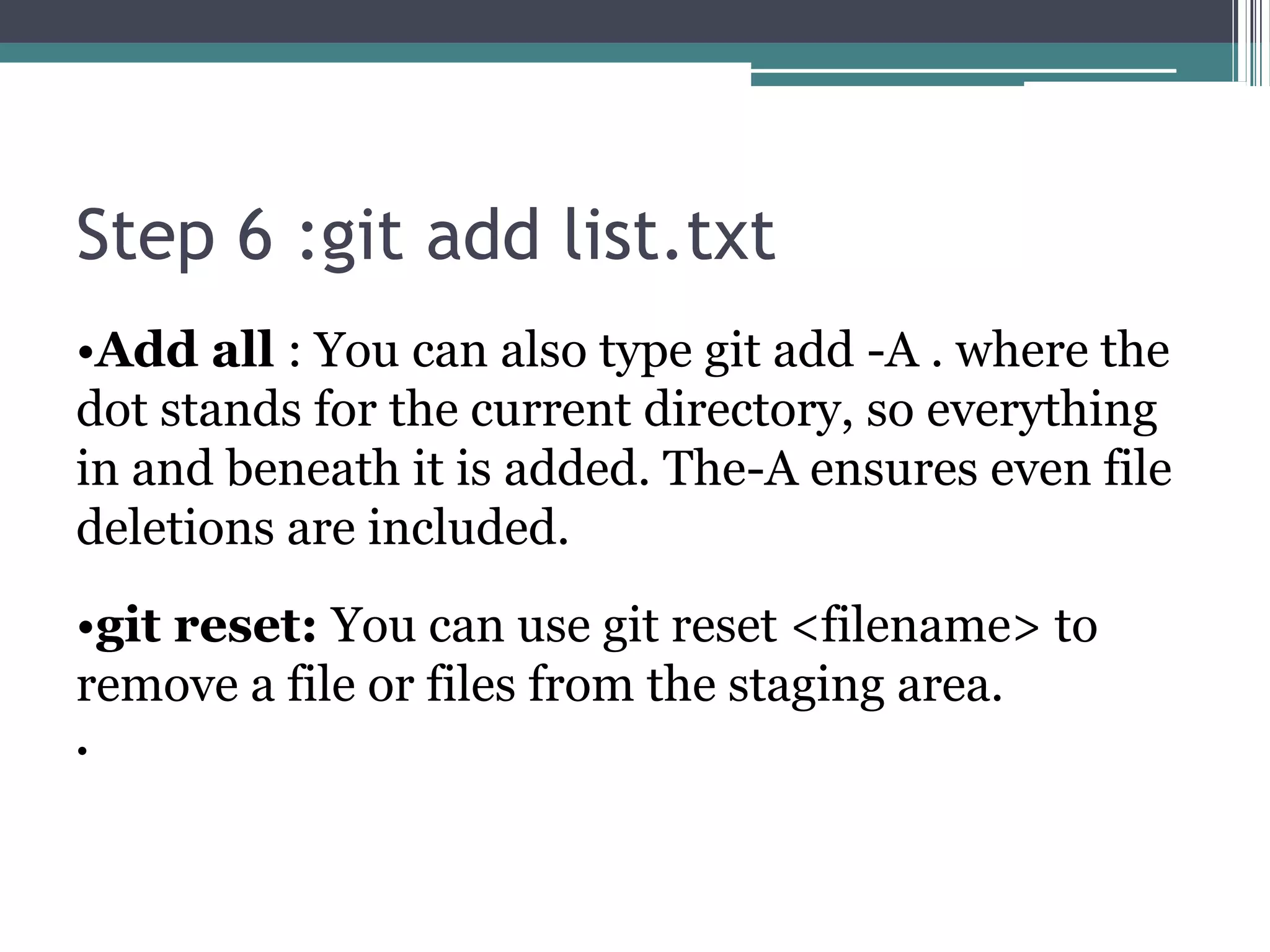 Step 6 :git add list.txt
•Add all : You can also type git add -A . where the
dot stands for the current directory, so everything
in and beneath it is added. The-A ensures even file
deletions are included.
•git reset: You can use git reset <filename> to
remove a file or files from the staging area.
•
 
