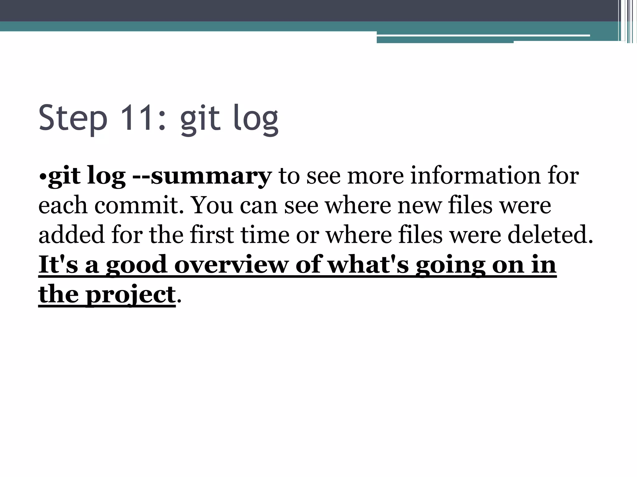 Step 11: git log
•git log --summary to see more information for
each commit. You can see where new files were
added for the first time or where files were deleted.
It's a good overview of what's going on in
the project.
 