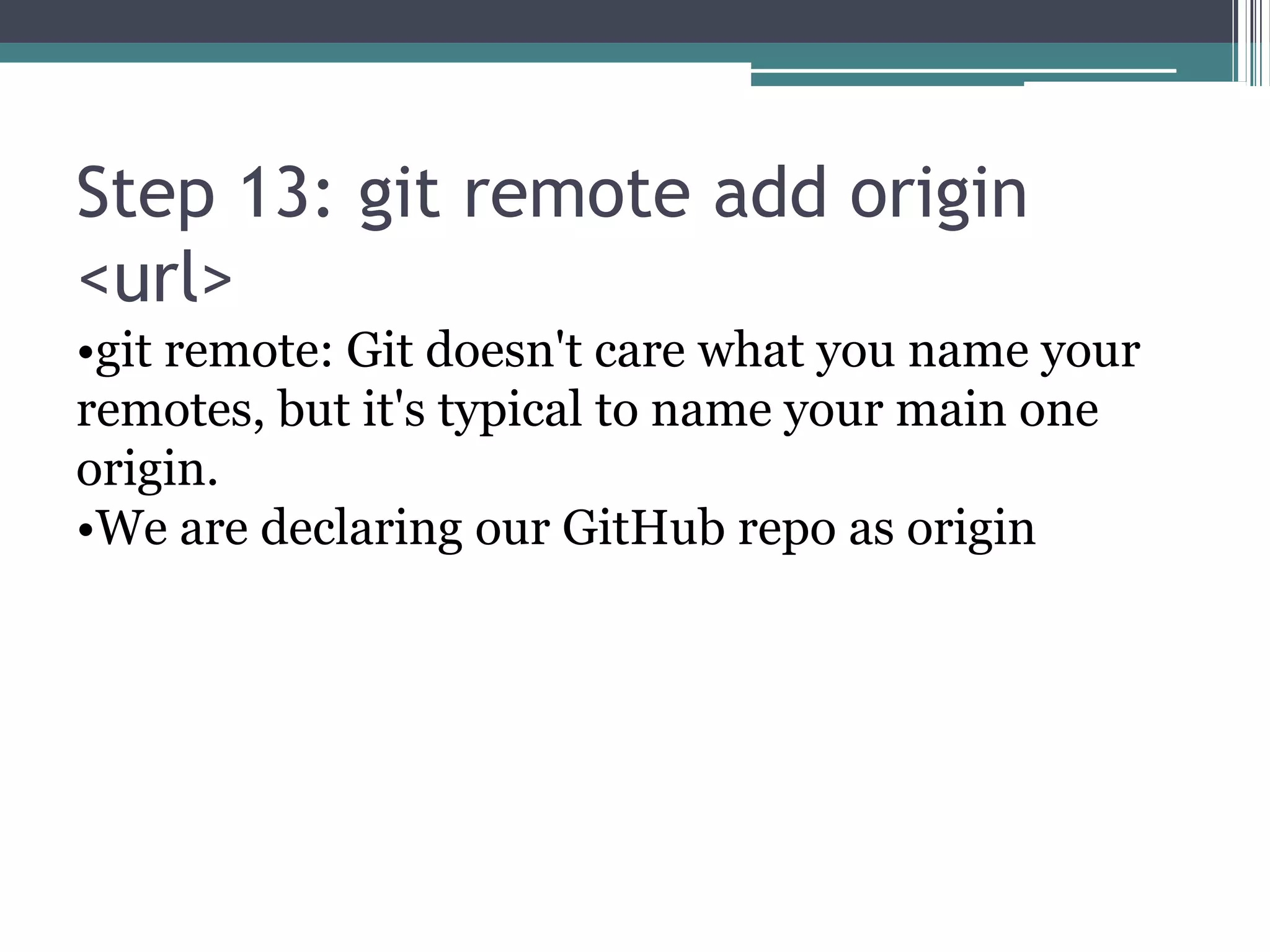 Step 13: git remote add origin
<url>
•git remote: Git doesn't care what you name your
remotes, but it's typical to name your main one
origin.
•We are declaring our GitHub repo as origin
 