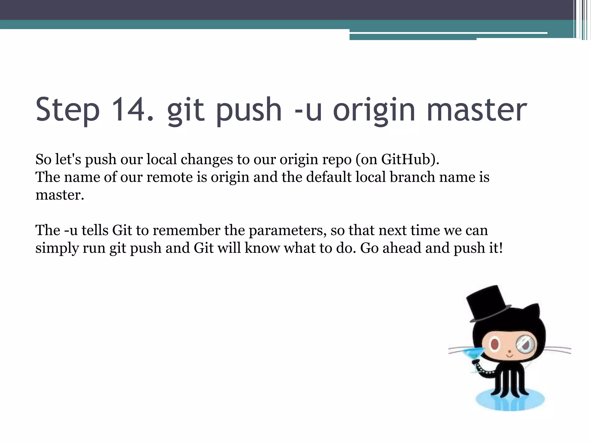 Step 14. git push -u origin master
So let's push our local changes to our origin repo (on GitHub).
The name of our remote is origin and the default local branch name is
master.
The -u tells Git to remember the parameters, so that next time we can
simply run git push and Git will know what to do. Go ahead and push it!
 