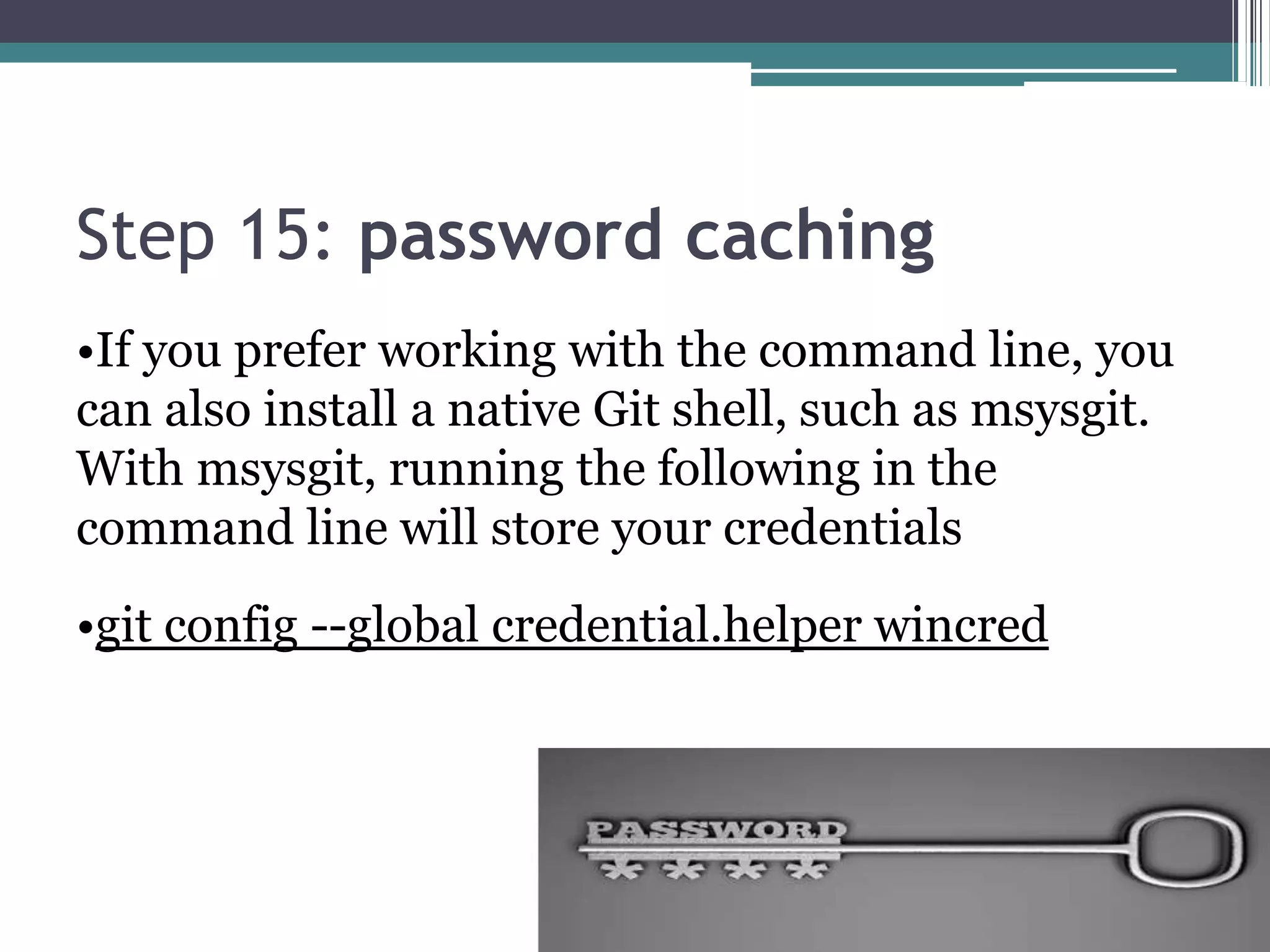 Step 15: password caching
•If you prefer working with the command line, you
can also install a native Git shell, such as msysgit.
With msysgit, running the following in the
command line will store your credentials
•git config --global credential.helper wincred
 