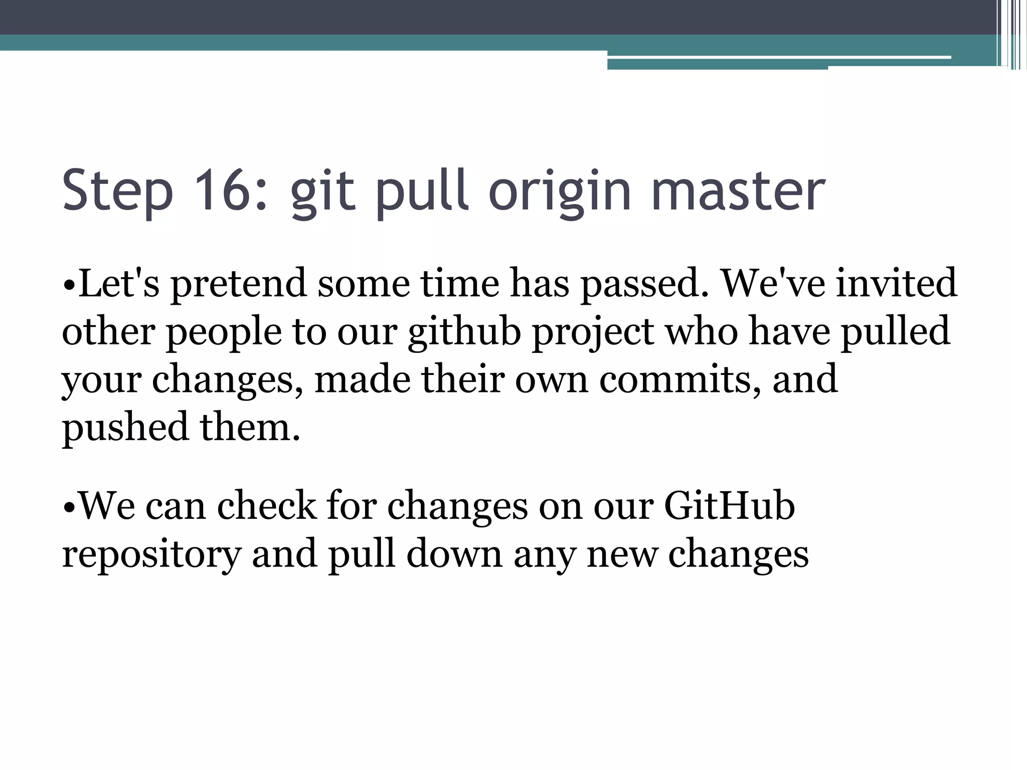 Step 16: git pull origin master
•Let's pretend some time has passed. We've invited
other people to our github project who have pulled
your changes, made their own commits, and
pushed them.
•We can check for changes on our GitHub
repository and pull down any new changes
 