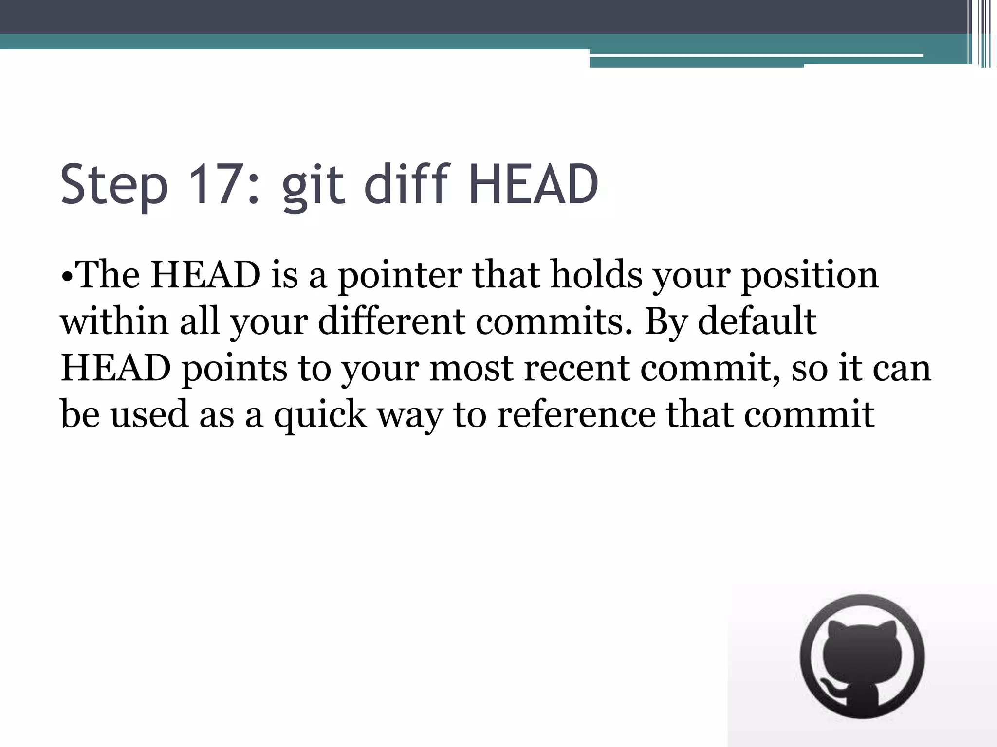 Step 17: git diff HEAD
•The HEAD is a pointer that holds your position
within all your different commits. By default
HEAD points to your most recent commit, so it can
be used as a quick way to reference that commit
 