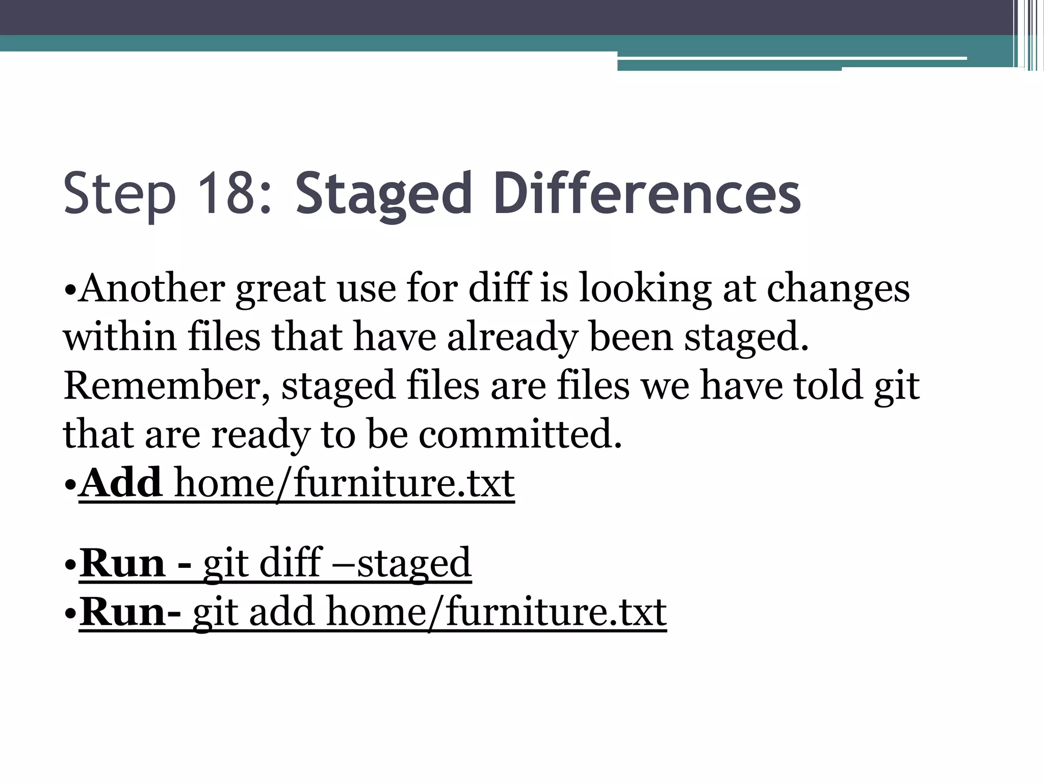 Step 18: Staged Differences
•Another great use for diff is looking at changes
within files that have already been staged.
Remember, staged files are files we have told git
that are ready to be committed.
•Add home/furniture.txt
•Run - git diff –staged
•Run- git add home/furniture.txt
 