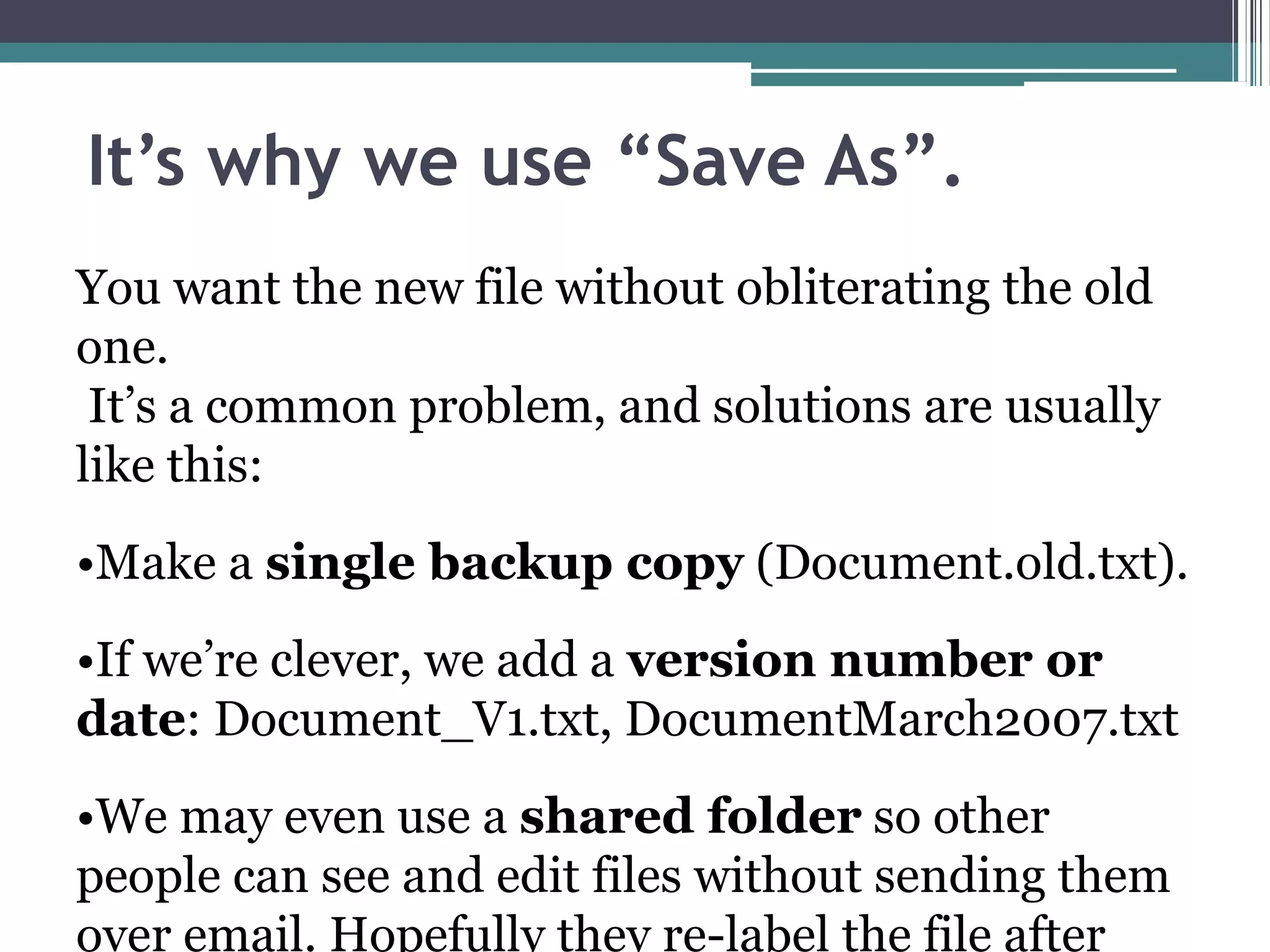 It’s why we use “Save As”.
You want the new file without obliterating the old
one.
It’s a common problem, and solutions are usually
like this:
•Make a single backup copy (Document.old.txt).
•If we’re clever, we add a version number or
date: Document_V1.txt, DocumentMarch2007.txt
•We may even use a shared folder so other
people can see and edit files without sending them
over email. Hopefully they re-label the file after
 