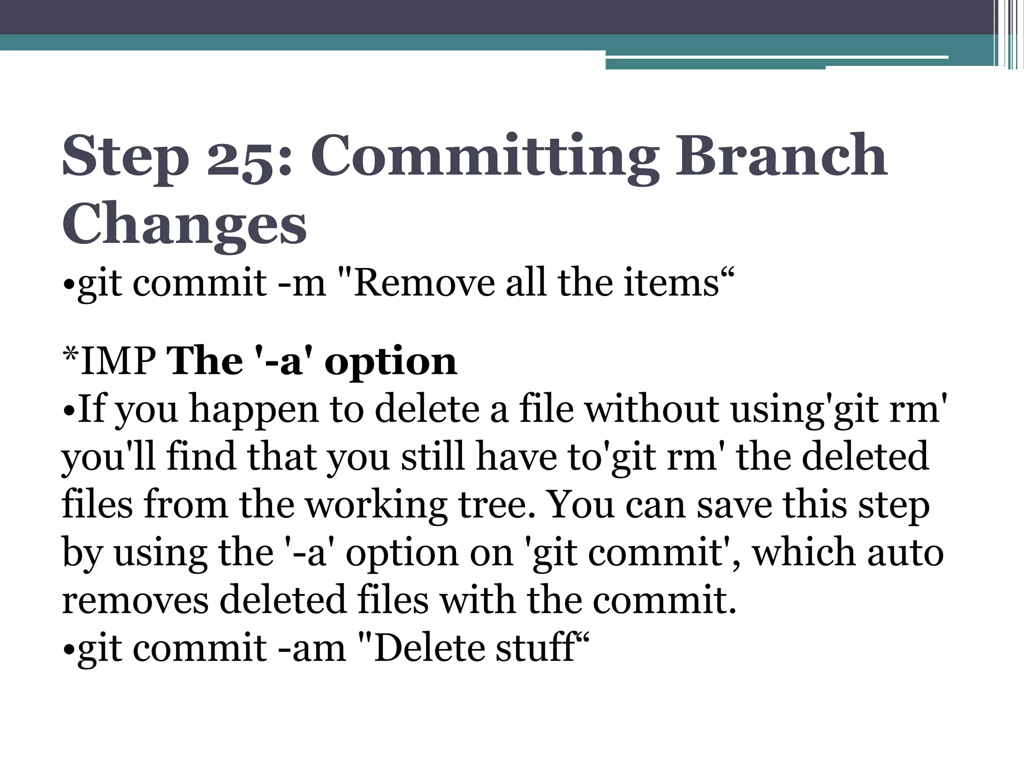 Step 25: Committing Branch
Changes
•git commit -m "Remove all the items“
*IMP The '-a' option
•If you happen to delete a file without using'git rm'
you'll find that you still have to'git rm' the deleted
files from the working tree. You can save this step
by using the '-a' option on 'git commit', which auto
removes deleted files with the commit.
•git commit -am "Delete stuff“
 