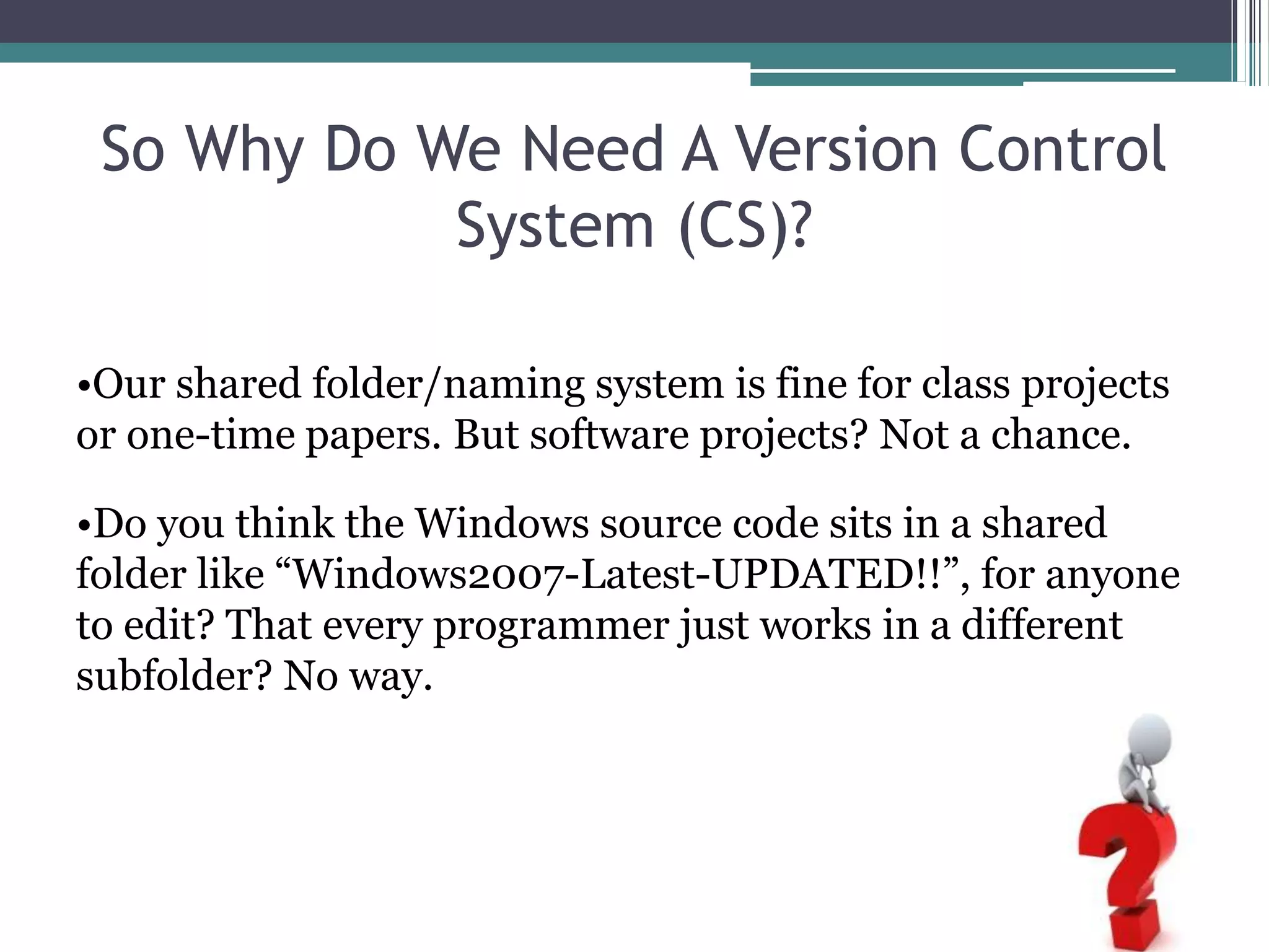 So Why Do We Need A Version Control
System (CS)?
•Our shared folder/naming system is fine for class projects
or one-time papers. But software projects? Not a chance.
•Do you think the Windows source code sits in a shared
folder like “Windows2007-Latest-UPDATED!!”, for anyone
to edit? That every programmer just works in a different
subfolder? No way.
 