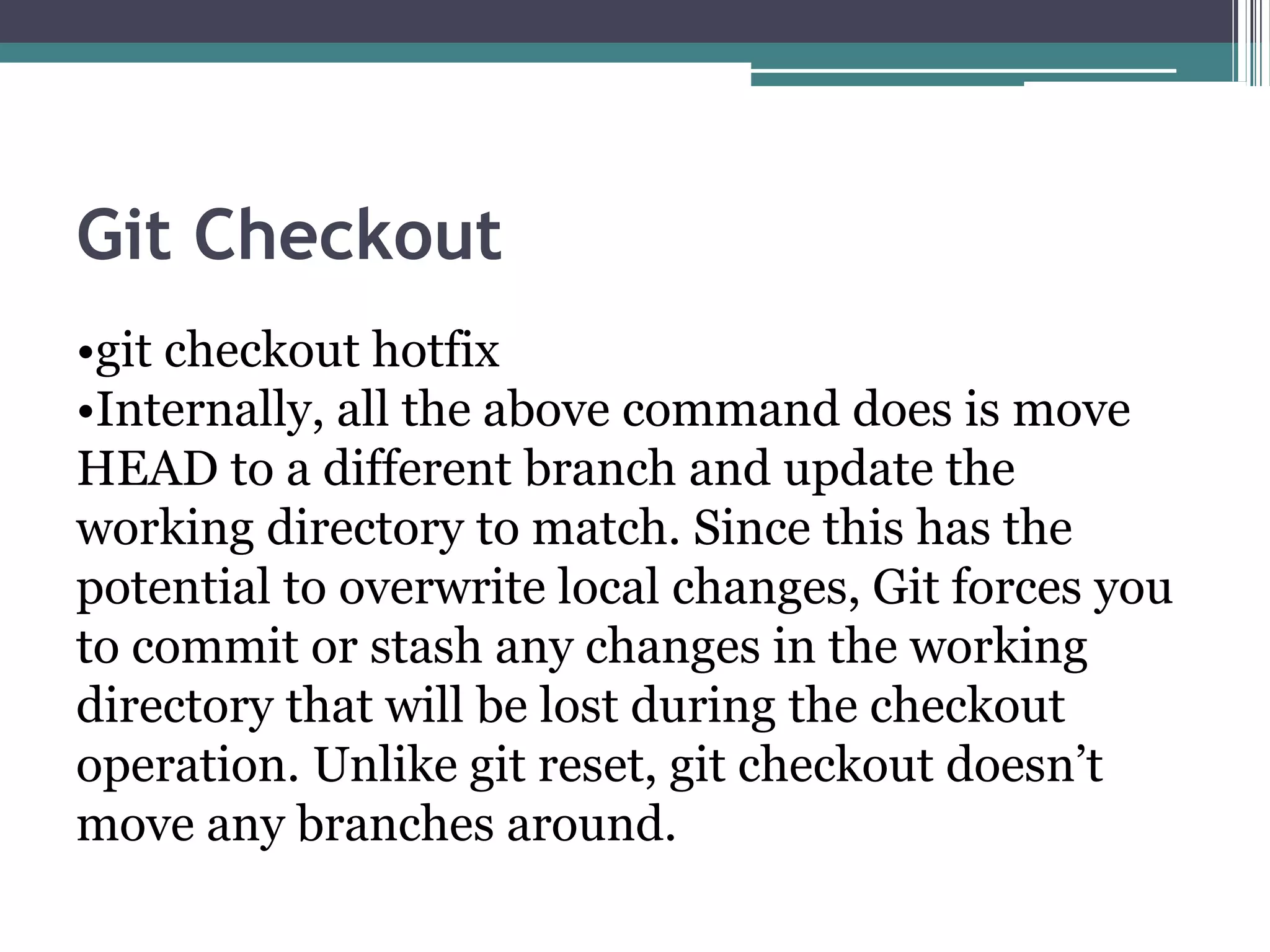 Git Checkout
•git checkout hotfix
•Internally, all the above command does is move
HEAD to a different branch and update the
working directory to match. Since this has the
potential to overwrite local changes, Git forces you
to commit or stash any changes in the working
directory that will be lost during the checkout
operation. Unlike git reset, git checkout doesn’t
move any branches around.
 