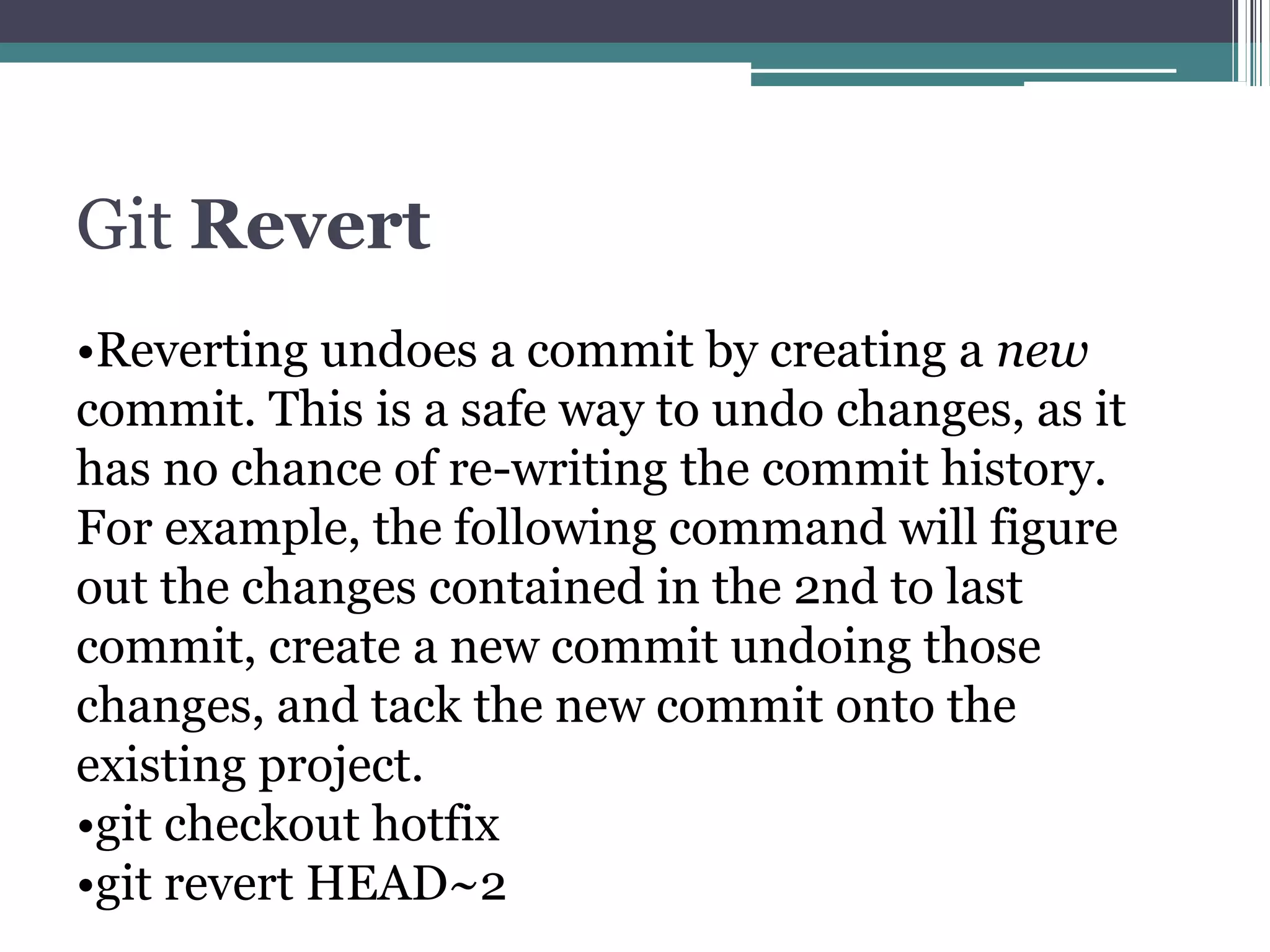 Git Revert
•Reverting undoes a commit by creating a new
commit. This is a safe way to undo changes, as it
has no chance of re-writing the commit history.
For example, the following command will figure
out the changes contained in the 2nd to last
commit, create a new commit undoing those
changes, and tack the new commit onto the
existing project.
•git checkout hotfix
•git revert HEAD~2
 