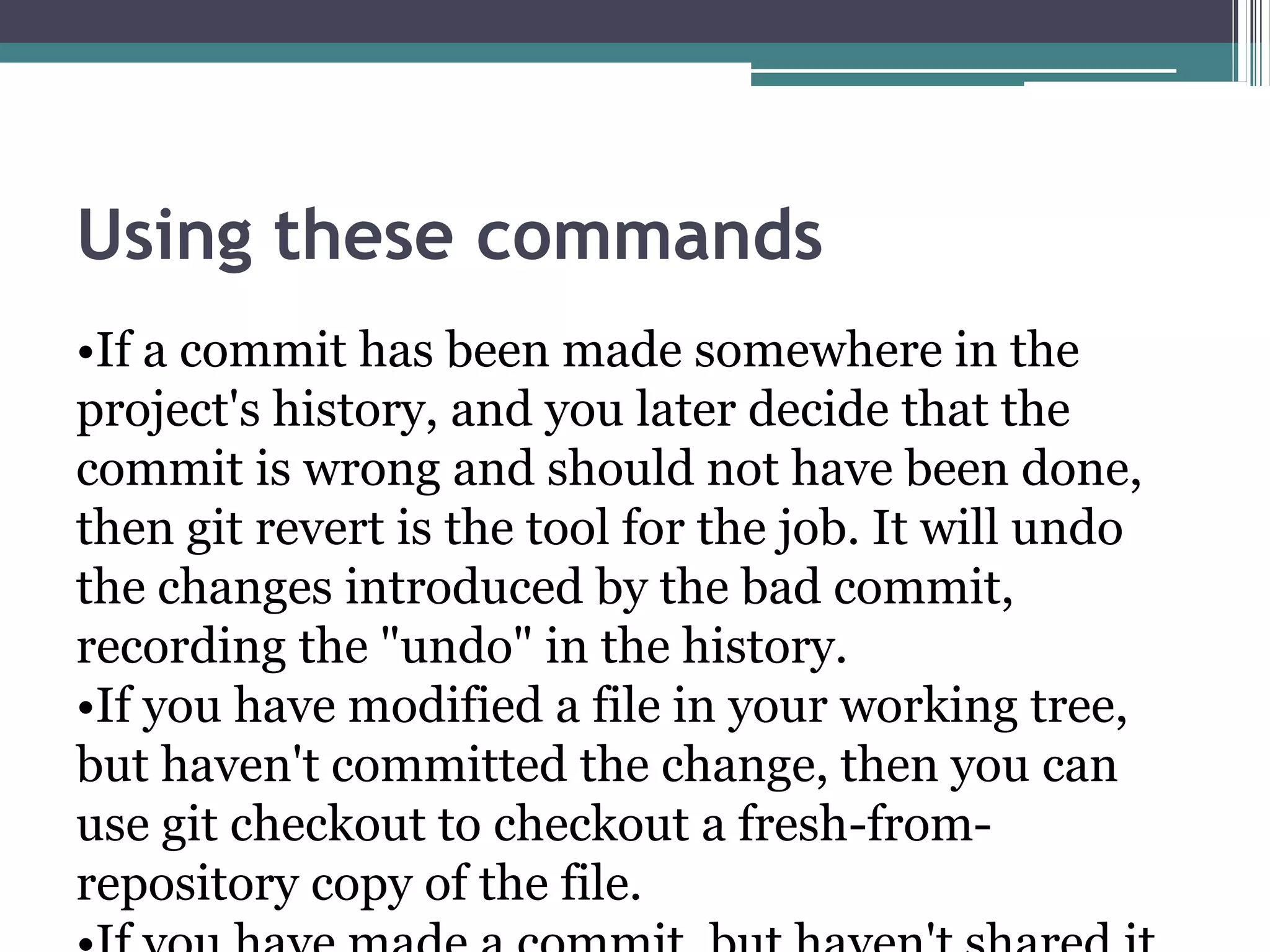Using these commands
•If a commit has been made somewhere in the
project's history, and you later decide that the
commit is wrong and should not have been done,
then git revert is the tool for the job. It will undo
the changes introduced by the bad commit,
recording the "undo" in the history.
•If you have modified a file in your working tree,
but haven't committed the change, then you can
use git checkout to checkout a fresh-from-
repository copy of the file.
 