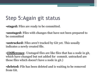 Step 5:Again git status
•staged: Files are ready to be committed.
•unstaged: Files with changes that have not been prepared to
be committed
•untracked: Files aren't tracked by Git yet. This usually
indicates a newly created file.
•(Difference- Unstaged files are like files that has a node in git,
which have changed but not added for commit. untracked are
those files which doesn't have a node in git.)
•deleted: File has been deleted and is waiting to be removed
from Git.
 