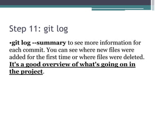 Step 11: git log
•git log --summary to see more information for
each commit. You can see where new files were
added for the first time or where files were deleted.
It's a good overview of what's going on in
the project.
 