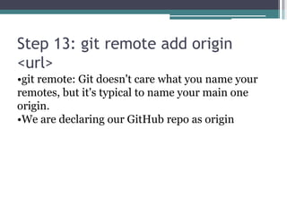 Step 13: git remote add origin
<url>
•git remote: Git doesn't care what you name your
remotes, but it's typical to name your main one
origin.
•We are declaring our GitHub repo as origin
 