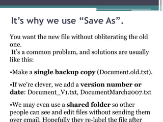 It’s why we use “Save As”.
You want the new file without obliterating the old
one.
It’s a common problem, and solutions are usually
like this:
•Make a single backup copy (Document.old.txt).
•If we’re clever, we add a version number or
date: Document_V1.txt, DocumentMarch2007.txt
•We may even use a shared folder so other
people can see and edit files without sending them
over email. Hopefully they re-label the file after
 