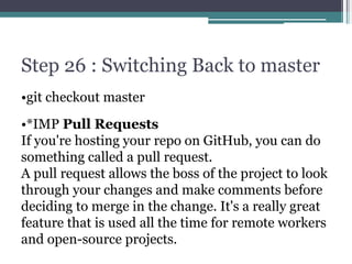 Step 26 : Switching Back to master
•git checkout master
•*IMP Pull Requests
If you're hosting your repo on GitHub, you can do
something called a pull request.
A pull request allows the boss of the project to look
through your changes and make comments before
deciding to merge in the change. It's a really great
feature that is used all the time for remote workers
and open-source projects.
 