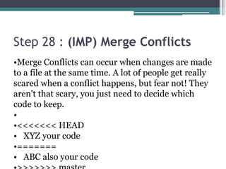 Step 28 : (IMP) Merge Conflicts
•Merge Conflicts can occur when changes are made
to a file at the same time. A lot of people get really
scared when a conflict happens, but fear not! They
aren't that scary, you just need to decide which
code to keep.
•
•<<<<<<< HEAD
• XYZ your code
•=======
• ABC also your code
 