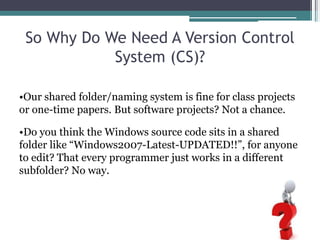 So Why Do We Need A Version Control
System (CS)?
•Our shared folder/naming system is fine for class projects
or one-time papers. But software projects? Not a chance.
•Do you think the Windows source code sits in a shared
folder like “Windows2007-Latest-UPDATED!!”, for anyone
to edit? That every programmer just works in a different
subfolder? No way.
 