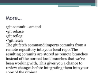 More…
•git commit --amend
•git rebase
•git reflog
•*git fetch
The git fetch command imports commits from a
remote repository into your local repo. The
resulting commits are stored as remote branches
instead of the normal local branches that we’ve
been working with. This gives you a chance to
review changes before integrating them into your
 