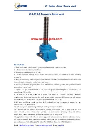 JT Series Acme Screw Jack
Jacton Electromechanical Co.,Ltd | Tel: +86 (0)769 81585852 | Fax: +86 (0)769 81620195
Email: sales@screw-jack.com | Web: www.screw-jack.com | Skype: jactonjack
JT-0.5T 0.5 Ton Acme Screw Jack
Descriptions
1. Static load capacity maximum 0.5 ton, dynamic load capacity maximum 0.3 ton.
2. Lift screw diameter 20 mm, pitch 5 mm.
3. Three worm gear ratios 1/5, 1/10, 1/20.
4. Translating screw, rotating screw, keyed screw configurations in upright or inverted mounting
orientation.
5. Accurate positioning, self-locking acme screw which supports the loads and hold position with no need
to employ brake mechanism or other locking systems.
6. Manually operated screw jack by hand wheel or hand crank, electrically screw jack by electric motor or
gearmotor driven, or both.
7. 3-phase or single phase motor driven with 1500 rpm input, standard lifting speed 1500 mm/min, 750
mm/min and 375 mm/min.
8. No standard lift screw stroke, all lift screw travel length is processed according customers
requirements. Under max. compression load, without guides, maximum 100 mm stroke, with guides
maximum 200 mm stroke. Under a tension load, maximum 700 mm stroke.
9. Lift screw end fittings include top plate, clevis end, plain end and threaded end, standard or your
design dimensions are available.
10. Individually or multiple screw jack lift system arrangements are available.
11. Compared with fast speed hydraulic cylinder and pneumatic cylinder, JT-0.5T acme screw jack is of
easy installation, small sizes, easy operation and maintenance, precisely lifting, self-locking,
synchronous speed, environmental protection, multiple units arrangements.
11. Applications in steel mills roller adjustment, pipe mills roller adjustment, tube mills roller adjustment,
roll forming mills roller adjustment, plate mills roller adjustment, rolling mills rollers adjustment, powered
 