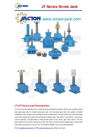 Jacton Electromechanical Co.,Ltd | Tel: +86 (0)769 81585852 | Fax: +86 (0)769 81620195
Email: sales@screw-jack.com | Web: www.screw-jack.com | Skype: jactonjack
JT Series Screw Jack
JT-10T Screw Jack Descriptions
JT-10T screw jack static lifting force 10000 kg, dynamic lifting force 6400 kg. lifting screw (spindle) Tr45x8.
high speed gear ratio 1/8, medium speed gear ratio 1/16, low speed gear ratio 1/32. upright or inverted
translating screw, rotating screw and keyed screw configurations. precision positioning, self locking lead
screw which support the loads and hold position without brake mechamism. hand wheel or hand crank
manual operation, or single phase or three phases electric motor driven, gear motor driven or dc 24v
gear reduction motor drives. thread end, clevis end, plain end and top plate (flange type) for lead screw
 