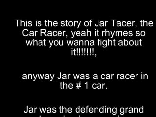 This is the story of Jar Tacer, the Car Racer, yeah it rhymes so what you wanna fight about it!!!!!!!, anyway Jar was a car racer in the # 1 car. Jar was the defending grand champion in car racing, this is the story of his final race 