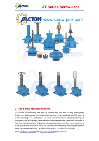 Jacton Electromechanical Co.,Ltd | Tel: +86 (0)769 81585852 | Fax: +86 (0)769 81620195
Email: sales@screw-jack.com | Web: www.screw-jack.com | Skype: jactonjack
JT Series Screw Jack
JT-30T Screw Jack Descriptions
JT-30T screw jack static lifting force 30000 kg, dynamic lifting force 9600 kg. lifting screw (spindle)
Tr75x12. high speed gear ratio 1/12, medium speed gear ratio 1/18, low speed gear ratio 1/36. upright or
inverted translating screw, rotating screw and keyed screw configurations. precision positioning, self
locking lead screw which support the loads and hold position without brake mechamism. hand wheel or
hand crank manual operation, or single phase or three phases electric motor driven, gear motor driven or
dc 24v gear reduction motor drives. thread end, clevis end, plain end and top plate (flange type) for lead
 