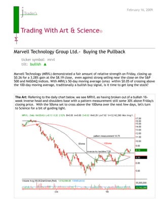 February 16, 2009




Marvell Technology Group Ltd.- Buying the Pullback
     ticker symbol: mrvl
     tilt: bullish ▲

Marvell Technology (MRVL) demonstrated a fair amount of relative strength on Friday, closing up
$0.26 for a 3.28% gain at the $8.19 close, even against strong selling near the close on the S&P
500 and NASDAQ indices. With MRVL's 50-day moving average (sma) within $0.05 of crossing above
the 100-day moving average, traditionally a bullish buy signal, is it time to get long the stock?


The Art: Referring to the daily chart below, we see MRVL as having broken out of a bullish 16-
week inverse head-and-shoulders base with a pattern measurement still some 30% above Friday's
closing price. With the 50sma set to cross above the 100sma over the next few days, let's turn
to Science for a bit of guiding light.
 