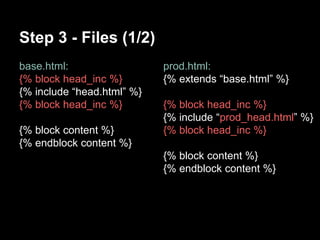 Step 3 - Files (1/2) 
base.html: 
{% block head_inc %} 
{% include head.html %} 
{% block head_inc %} 
{% block content %} 
{% endblock content %} 
prod.html: 
{% extends base.html %} 
{% block head_inc %} 
{% include prod_head.html %} 
{% block head_inc %} 
{% block content %} 
{% endblock content %} 
 