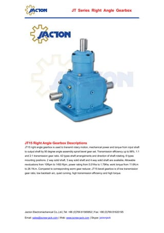Jacton Electromechanical Co.,Ltd | Tel: +86 (0)769 81585852 | Fax: +86 (0)769 81620195
Email: sales@screw-jack.com | Web: www.screw-jack.com | Skype: jactonjack
JT Series Right Angle Gearbox
JT15 Right Angle Gearbox Descriptions
JT15 right angle gearbox is used to transmit rotary motion, mechanical power and torque from input shaft
to output shaft by 90 degree angle assembly spiral bevel gear set. Transmission efficiency up to 98%. 1:1
and 2:1 transmission gear ratio. 42 types shaft arrangements and direction of shaft rotating, 6 types
mounting positions. 2 way solid shaft, 3 way solid shaft and 4 way solid shaft are available. Allowable
revolustions from 10Rpm to 1450 Rpm, power rating from 0.01Kw to 1.79Kw, work torque from 11.6N.m
to 28.1N.m. Compared to corresponding worm gear reducer, JT15 bevel gearbox is of low transmission
gear ratio, low backlash arc, quiet running, high transmission efficiency and high torque.
 