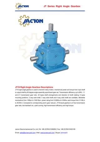 Jacton Electromechanical Co.,Ltd | Tel: +86 (0)769 81585852 | Fax: +86 (0)769 81620195
Email: sales@screw-jack.com | Web: www.screw-jack.com | Skype: jactonjack
JT Series Right Angle Gearbox
JT19 Right Angle Gearbox Descriptions
JT19 right angle gearbox is used to transmit rotary motion, mechanical power and torque from input shaft
to output shaft by 90 degree angle assembly spiral bevel gear set. Transmission efficiency up to 98%. 1:1
and 2:1 transmission gear ratio. 42 types shaft arrangements and direction of shaft rotating, 6 types
mounting positions. 2 way solid shaft, 3 way solid shaft and 4 way solid shaft are available. Allowable
revolustions from 10Rpm to 1450 Rpm, power rating from 0.026Kw to 4.94Kw, work torque from 31.9N.m
to 48.5N.m. Compared to corresponding worm gear reducer, JT19 bevel gearbox is of low transmission
gear ratio, low backlash arc, quiet running, high transmission efficiency and high torque.
 