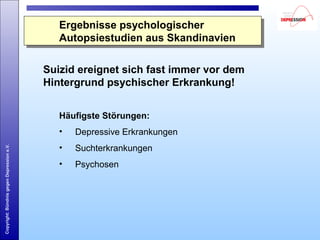 Copyright:BündnisgegenDepressione.V.
Ergebnisse psychologischer
Autopsiestudien aus Skandinavien
Ergebnisse psychologischer
Autopsiestudien aus Skandinavien
Suizid ereignet sich fast immer vor dem
Hintergrund psychischer Erkrankung!
Häufigste Störungen:
• Depressive Erkrankungen
• Suchterkrankungen
• Psychosen
 
