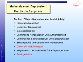 Copyright:BündnisgegenDepressione.V.
Denken, Fühlen, Motivation sind beeinträchtigt
 Niedergeschlagenheit
 Gefühl der Sinnlosigkeit
 Interesselosigkeit
 Verminderte Konzentration und Aufmerksamkeit
 Vermindertes Selbstwertgefühl und Selbstvertrauen
 Schuldgefühle und Gefühle von Wertlosigkeit
 Gefühl der Gefühllosigkeit
 Negative und pessimistische Zukunftsperspektiven
 Suizidgedanken
Merkmale einer Depression:
Psychische Symptome
Merkmale einer Depression:
Psychische Symptome
 