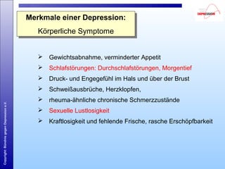 Copyright:BündnisgegenDepressione.V.
Merkmale einer Depression:
Körperliche Symptome
Merkmale einer Depression:
Körperliche Symptome
 Gewichtsabnahme, verminderter Appetit
 Schlafstörungen: Durchschlafstörungen, Morgentief
 Druck- und Engegefühl im Hals und über der Brust
 Schweißausbrüche, Herzklopfen,
 rheuma-ähnliche chronische Schmerzzustände
 Sexuelle Lustlosigkeit
 Kraftlosigkeit und fehlende Frische, rasche Erschöpfbarkeit
 