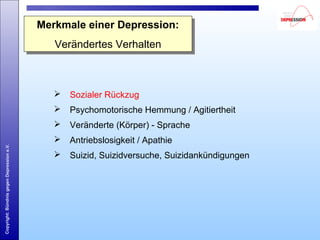 Copyright:BündnisgegenDepressione.V.
Merkmale einer Depression:
Verändertes Verhalten
Merkmale einer Depression:
Verändertes Verhalten
 Sozialer Rückzug
 Psychomotorische Hemmung / Agitiertheit
 Veränderte (Körper) - Sprache
 Antriebslosigkeit / Apathie
 Suizid, Suizidversuche, Suizidankündigungen
 