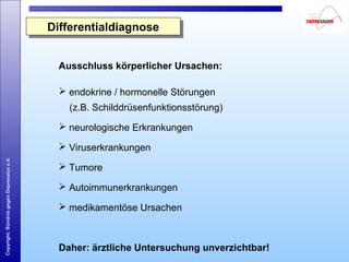 Copyright:BündnisgegenDepressione.V.
Ausschluss körperlicher Ursachen:
 endokrine / hormonelle Störungen
(z.B. Schilddrüsenfunktionsstörung)
 neurologische Erkrankungen
 Viruserkrankungen
 Tumore
 Autoimmunerkrankungen
 medikamentöse Ursachen
Daher: ärztliche Untersuchung unverzichtbar!
DifferentialdiagnoseDifferentialdiagnose
 
