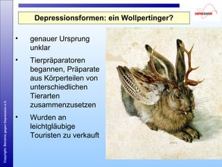 Copyright:BündnisgegenDepressione.V.
Depressionsformen: ein Wollpertinger?
• genauer Ursprung
unklar
• Tierpräparatoren
begannen, Präparate
aus Körperteilen von
unterschiedlichen
Tierarten
zusammenzusetzen
• Wurden an
leichtgläubige
Touristen zu verkauft
 