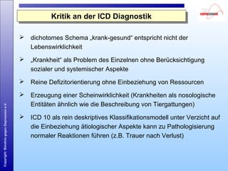 Copyright:BündnisgegenDepressione.V.
 dichotomes Schema „krank-gesund“ entspricht nicht der
Lebenswirklichkeit
 „Krankheit“ als Problem des Einzelnen ohne Berücksichtigung
sozialer und systemischer Aspekte
 Reine Defizitorientierung ohne Einbeziehung von Ressourcen
 Erzeugung einer Scheinwirklichkeit (Krankheiten als nosologische
Entitäten ähnlich wie die Beschreibung von Tiergattungen)
 ICD 10 als rein deskriptives Klassifikationsmodell unter Verzicht auf
die Einbeziehung ätiologischer Aspekte kann zu Pathologisierung
normaler Reaktionen führen (z.B. Trauer nach Verlust)
Kritik an der ICD DiagnostikKritik an der ICD Diagnostik
 