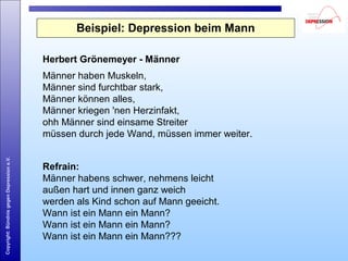 Copyright:BündnisgegenDepressione.V.
Beispiel: Depression beim Mann
Herbert Grönemeyer - Männer
Männer haben Muskeln,
Männer sind furchtbar stark,
Männer können alles,
Männer kriegen 'nen Herzinfakt,
ohh Männer sind einsame Streiter
müssen durch jede Wand, müssen immer weiter.
Refrain:
Männer habens schwer, nehmens leicht
außen hart und innen ganz weich
werden als Kind schon auf Mann geeicht.
Wann ist ein Mann ein Mann?
Wann ist ein Mann ein Mann?
Wann ist ein Mann ein Mann???
 